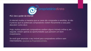 #12. Use o poder da internet
A internet mudou a maneira que as casas são compradas e vendidas. Já não
é preciso que os potenciais compradores visitem fisicamente a casa para
descobrir como ela é.
Hoje, muitos potenciais compradores avaliam alguns imóveis online e, em
seguida, visitam apenas as oportunidades que parecem um bom
investimento.
Se você quer anunciar o seu imóvel para compradores online e sem
intermediaries, anuncie na ProprietárioDireto.
 