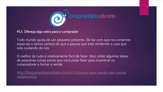 #13. Ofereça algo extra para o comprador
Todo mundo gosta de um pequeno presente. Ele faz com que nos sintamos
especiais e temos certeza de que a pessoa que está vendendo a casa que
está cuidando de nós.
O melhor de tudo é relativamente fácil de fazer. Aqui estão algumas ideias
de pequenas coisas extras que você pode fazer para incentivar os
compradores a fechar a venda:
http://blog.proprietariodireto.com.br/14-passos-para-vender-seu-imovel-
rapidamente/
 