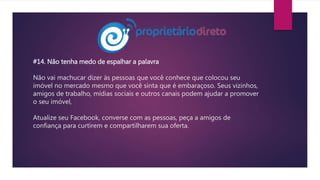 #14. Não tenha medo de espalhar a palavra
Não vai machucar dizer às pessoas que você conhece que colocou seu
imóvel no mercado mesmo que você sinta que é embaraçoso. Seus vizinhos,
amigos de trabalho, mídias sociais e outros canais podem ajudar a promover
o seu imóvel,
Atualize seu Facebook, converse com as pessoas, peça a amigos de
confiança para curtirem e compartilharem sua oferta.
 