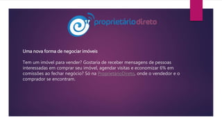 Uma nova forma de negociar imóveis
Tem um imóvel para vender? Gostaria de receber mensagens de pessoas
interessadas em comprar seu imóvel, agendar visitas e economizar 6% em
comissões ao fechar negócio? Só na ProprietárioDireto, onde o vendedor e o
comprador se encontram.
 