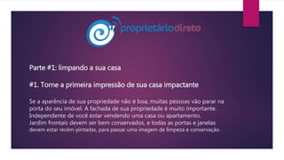 Parte #1: limpando a sua casa
#1. Torne a primeira impressão de sua casa impactante
Se a aparência de sua propriedade não é boa, muitas pessoas vão parar na
porta do seu imóvel. A fachada de sua propriedade é muito importante.
Independente de você estar vendendo uma casa ou apartamento.
Jardim frontais devem ser bem conservados, e todas as portas e janelas
devem estar recém-pintadas, para passar uma imagem de limpeza e conservação.
 