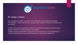 #2. Limpe o interior
Os compradores podem se revelar seres meticulosos. Eles podem até parecer
intrometidos – e têm esse direito – porque estão prestes a investor seu dinheiro em
seu imóvel.
A última coisa que compradores querem é confrontar armários de cozinha sujos e
tapetes cobertos de sujeira, poeira e encardidos.
Lembre-se de que eles estão imaginando como seria viver na sua propriedade. É
imprescindível garantir que ela está impecável e, pronta para recebê-los.
 