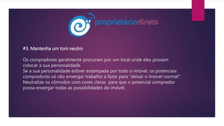 #3. Mantenha um tom neutro
Os compradores geralmente procuram por um local onde eles possam
colocar a sua personalidade.
Se a sua personalidade estiver estampada por todo o imóvel, os potenciais
compradores só vão enxergar trabalho a fazer para “deixar o imóvel normal”.
Neutralize os cômodos com cores claras para que o potencial comprador
possa enxergar todas as possibilidades do imóvel.
 