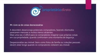 #4. Livre-se de coisas desnecessárias
A desordem desencoraja potenciais compradores, fazendo c6omodos
parecerem menores e muitos menos atraentes.
Mais uma vez, é difícil para os compradores imaginar suas próprias coisas
em sua propriedade, quando confrontam uma montanha de bagunça.
Despersonalize seu imóvel. Itens como fotos de família ou coleções pessoais
devem estar longe quando os compradores visitarem seu imóvel.
 