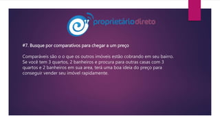 #7. Busque por comparativos para chegar a um preço
Comparáveis são o o que os outros imóveis estão cobrando em seu bairro.
Se você tem 3 quartos, 2 banheiros e procura para outras casas com 3
quartos e 2 banheiros em sua area, terá uma boa ideia do preço para
conseguir vender seu imóvel rapidamente.
 