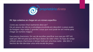 #8. Seja cuidadoso ao chegar em um número específico
Como seu número final realmente deve ser?
Há um pouco de ciência e estratégia envolvida em descobrir o preço exato
da listagem. Aqui estão 2 grandes coisas que você pode ter em mente para
chegar ao número mágico:
Use preços charmosos. Em vez de escolher precificar sua casa por 407 mil,
opte por 399 mil para que ela fique abaixo do valor cheio. As lojas de varejo
utilizam preços charmosos o tempo todo por uma boa razão: eles têm o
fascínio de não derrubar uma certa escala de preço.
 