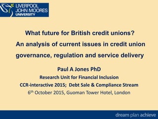 What future for British credit unions?
An analysis of current issues in credit union
governance, regulation and service delivery
Paul A Jones PhD
Research Unit for Financial Inclusion
CCR-interactive 2015; Debt Sale & Compliance Stream
6th October 2015, Guoman Tower Hotel, London
 