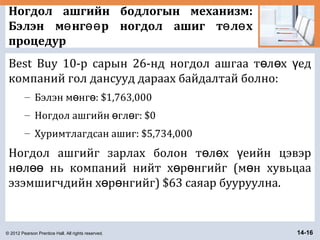 © 2012 Pearson Prentice Hall. All rights reserved. 14-16
Ногдол ашгийн бодлогын механизм:
Бэлэн м нг р ногдол ашиг т л хө өө ө ө
процедур
Best Buy 10-р сарын 26-нд ногдол ашгаа т л х едө ө ү
компаний гол дансууд дараах байдалтай болно:
– Бэлэн м нг : $1,763,000ө ө
– Ногдол ашгийн гл г: $0ө ө
– Хуримтлагдсан ашиг: $5,734,000
Ногдол ашгийг зарлах болон т л х еийн цэвэрө ө ү
н л нь компаний нийт х р нгийг (м н хувьцааө өө ө ө ө
эзэмшигчдийн х р нгийг) $63 саяар бууруулна.ө ө
 