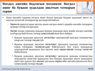 © 2012 Pearson Prentice Hall. All rights reserved. 14-19
Ногдол ашгийн бодлогын механизм: Ногдол
ашиг ба буцаан худалдан авалтын татварын
горим
• Олон жилийн туршид ногдол ашиг болон хувьцаа буцаан худалдан авалт нь
маш их ялгаатай татварын р дагавартай байсан.ү
– Х р нг оруулагчдын х лээн авсан ногдол ашигт ердийн ашгийн татварынө ө ө ү
хувиар татвар ногдуулдаг.
– Н г талаас компани хувьцаа буцаан худалдан авах еийн ногдол ашгийнө өө ү
хэлбэрээр бий болох татвар ер нхийд маш бага байдаг.ө өө
• Буцаан худалдан авалтын х т лб рт оролцоог й хувьцаа эзэмшигчидө ө ө ү
ямар нэг татвар т лд гг й.ө ө ү
• Буцаан худалдан авалтын х т лб рт оролцсон хувьцаа эзэмшигчидө ө ө
хэрэв татвараас ч л л гдд г байгууллага бол эсвэл хувьцаагааө өө ө ө
алдагдалтай худалдсан бол х лээн авах х р нг с татвар т л хг йү ө ө өө өө ө ө ү
байж болно.
• Буцаан худалдан авалтын х т лб рт оролцсон хувьцаа эзэмшигчидө ө ө
хувьцаагаа ашигтай худалдсан бол буцаан худалдан авсан хувьцааны
нийт нэ цэнээс бус з вх н ашгаасаа х р нгийн ашгийн (ихэвчлэн багаү ө ө ө ө
хэмжээний) татвар т лд г.ө ө
 