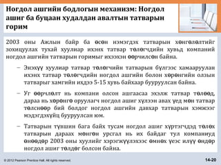 © 2012 Pearson Prentice Hall. All rights reserved. 14-20
Ногдол ашгийн бодлогын механизм: Ногдол
ашиг ба буцаан худалдан авалтын татварын
горим
2003 оны Ажлын байр ба с н нэмэгдэх татварын х нг л лтийгө ө ө ө ө
зохицуулах тухай хуулиар ихэнх татвар т л гчдийн хувьд компанийө ө
ногдол ашгийн татварын горимыг ихээхэн рчилс н байна.өө ө
– Энэх хуулиар татвар т л гчийн татварын б лгээс хамаарууланүү ө ө ү
ихэнх татвар т л гчдийн ногдол ашгийн болон х р нгийн олзынө ө ө ө
татварыг хамгийн ихдээ 5-15 хувь байхаар бууруулсан байна.
– Уг рчл лт нь компани олсон ашгаасаа эхэлж татвар т л д,өө ө ө өө
дараа нь х р нг оруулагч ногдол ашиг х лээн авах ед м н татварө ө ө ү ү ө
т лсн р бий болдог ногдол ашгийн давхар татварын хэмжээгө өө
мэдэгдэх йц бууруулсан юм.ү
– Татварын т вшин бага байх тусам ногдол ашиг х ртэгчдэд т л хү ү ө ө
татварын дараах м нг н урсгал нь их байдаг тул компаниудө ө
н д р 2003 оны хуулийг хэрэгж лэхээс мн х еэс ил нд рө өө ө үү ө ө ү үү ө ө
ногдол ашиг т лд г болсон байна.ө ө
 