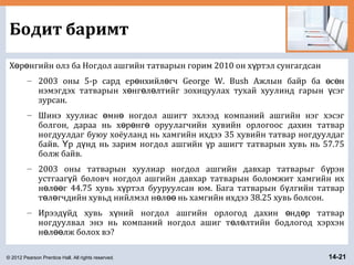 © 2012 Pearson Prentice Hall. All rights reserved. 14-21
Бодит баримт
Х р нгийн олз ба Ногдол ашгийн татварын горим 2010 он х ртэл сунгагдсанө ө ү
– 2003 оны 5-р сард ер нхийл гч George W. Bush Ажлын байр ба с нө ө ө ө
нэмэгдэх татварын х нг л лтийг зохицуулах тухай хуулинд гарын сэгө ө ө ү
зурсан.
– Шинэ хуулиас мн ногдол ашигт эхлээд компаний ашгийн нэг хэсэгө ө
болгон, дараа нь х р нг оруулагчийн хувийн орлогоос дахин татварө ө ө
ногдуулдаг буюу хоёуланд нь хамгийн ихдээ 35 хувийн татвар ногдуулдаг
байв. р д нд нь зарим ногдол ашгийн р ашигт татварын хувь нь 57.75Ү ү ү
болж байв.
– 2003 оны татварын хуулиар ногдол ашгийн давхар татварыг б рэнү
устгааг й боловч ногдол ашгийн давхар татварын боломжит хамгийн ихү
н л г 44.75 хувь х ртэл бууруулсан юм. Бага татварын б лгийн татварө өө ү ү
т л гчдийн хувьд нийлмэл н л нь хамгийн ихдээ 38.25 хувь болсон.ө ө ө өө
– Ирээд йд хувь х ний ногдол ашгийн орлогод дахин нд р татварү ү ө ө
ногдуулвал энэ нь компаний ногдол ашиг т л лтийн бодлогод хэрхэнө ө
н л лж болох вэ?ө өө
 