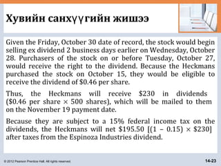© 2012 Pearson Prentice Hall. All rights reserved. 14-23
Хувийн санх гийн жишээүү
Given the Friday, October 30 date of record, the stock would begin
selling ex dividend 2 business days earlier on Wednesday, October
28. Purchasers of the stock on or before Tuesday, October 27,
would receive the right to the dividend. Because the Heckmans
purchased the stock on October 15, they would be eligible to
receive the dividend of $0.46 per share.
Thus, the Heckmans will receive $230 in dividends
($0.46 per share × 500 shares), which will be mailed to them
on the November 19 payment date.
Because they are subject to a 15% federal income tax on the
dividends, the Heckmans will net $195.50 [(1 – 0.15) × $230]
after taxes from the Espinoza Industries dividend.
 