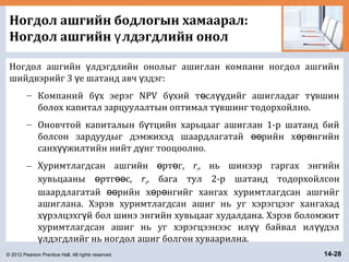© 2012 Pearson Prentice Hall. All rights reserved. 14-28
Ногдол ашгийн бодлогын хамаарал:
Ногдол ашгийн лдэгдлийн онолү
Ногдол ашгийн лдэгдлийн онолыг ашиглан компани ногдол ашгийнү
шийдвэрийг 3 е шатанд авч здэг:ү ү
– Компаний б х эерэг NPV б хий т сл дийг ашигладаг т вшинү ү ө үү ү
болох капитал зарцуулалтын оптимал т вшинг тодорхойлно.ү
– Оновчтой капиталын б тцийн харьцааг ашиглан 1-р шатанд бийү
болсон зардуудыг дэмжихэд шаардлагатай рийн х р нгийнөө ө ө
санх жилтийн нийт д нг тооцоолно.үү ү
– Хуримтлагдсан ашгийн рт г,ө ө rr, нь шинээр гаргах энгийн
хувьцааны ртг с,ө өө rn, бага тул 2-р шатанд тодорхойлсон
шаардлагатай рийн х р нгийг хангах хуримтлагдсан ашгийгөө ө ө
ашиглана. Хэрэв хуримтлагдсан ашиг нь уг хэрэгцээг хангахад
х рэлцэхг й бол шинэ энгийн хувьцааг худалдана. Хэрэв боломжитү ү
хуримтлагдсан ашиг нь уг хэрэгцээнээс ил байвал ил дэлүү үү
лдэгдлийг нь ногдол ашиг болгон хуваарилна.ү
 