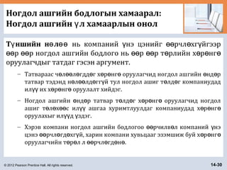 © 2012 Pearson Prentice Hall. All rights reserved. 14-30
Ногдол ашгийн бодлогын хамаарал:
Ногдол ашгийн л хамаарлын онолү
Т ншийн н лү ө өө нь компаний нэ цэнийг рчл хг йгээрү өө ө ү
р р ногдол ашгийн бодлого нь р р т рлийн х р нгөө өө өө өө ө ө ө ө
оруулагчдыг татдаг гэсэн аргумент.
– Татвараас ч л л гдд г х р нг оруулагчид ногдол ашгийн нд рө өө ө ө ө ө ө ө ө
татвар тэдэнд н л лд гг й тул ногдол ашиг т лд г компаниудадө өө ө ү ө ө
ил их х р нг оруулалт хийдэг.үү ө ө ө
– Ногдол ашгийн нд р татвар т лд г х р нг оруулагчид ногдолө ө ө ө ө ө ө
ашиг т л х с ил ашгаа хуримтлуулдаг компаниудад х р нгө ө өө үү ө ө ө
оруулахыг ил д здэг.үү ү
– Хэрэв компани ногдол ашгийн бодлогоо рчилв л компаний нэөө ө ү
цэнэ рчл гд хг й, харин компани хувьцааг эзэмшиж буй х р нгөө ө ө ү ө ө ө
оруулагчийн т р л л рчл гд н .ө ө өө ө ө ө
 