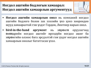 © 2012 Pearson Prentice Hall. All rights reserved. 14-31
Ногдол ашгийн бодлогын хамаарал:
Ногдол ашгийн хамаарлын аргументууд
• Ногдол ашгийн хамаарлын онол нь компаний ногдол
ашгийн бодлого болон зах зээлийн нэ цэнэ хоорондооү
шууд хамааралтай гэж здэг Гордон, Линтнер нарын онол.ү
• bird-in-the-hand аргумент нь х р нг оруулагчидө ө ө
н дрийн ногдол ашгийг ирээд йн ногдол ашиг баө өө ү
х р нгийн олзоос бага эрсдэлтэй гэж здэг ногдол ашгийнө ө ү
хамаарлын онолыг бататгасан зэл.ү
 