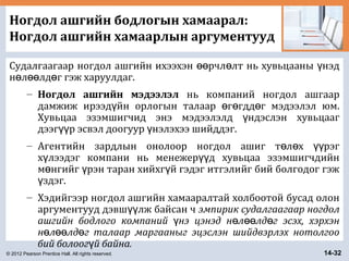 © 2012 Pearson Prentice Hall. All rights reserved. 14-32
Ногдол ашгийн бодлогын хамаарал:
Ногдол ашгийн хамаарлын аргументууд
Судалгаагаар ногдол ашгийн ихээхэн рчл лт нь хувьцааны нэдөө ө ү
н л лд г гэж харуулдаг.ө өө ө
– Ногдол ашгийн мэдээлэл нь компаний ногдол ашгаар
дамжиж ирээд йн орлогын талаар г гдд г мэдээлэл юм.ү ө ө ө
Хувьцаа эзэмшигчид энэ мэдээлэлд ндэслэн хувьцаагү
дээг р эсвэл доогуур нэлэхээ шийддэг.үү ү
– Агентийн зардлын онолоор ногдол ашиг т л х рэгө ө үү
х лээдэг компани нь менежер д хувьцаа эзэмшигчдийнү үү
м нгийг рэн таран хийхг й гэдэг итгэлийг бий болгодог гэжө ү ү
здэг.ү
– Хэдийгээр ногдол ашгийн хамааралтай холбоотой бусад олон
аргументууд дэвш лж байсан чүү эмпирик судалгаагаар ногдол
ашгийн бодлого компаний нэ цэнэд н л лд г эсэх, хэрхэнү ө өө ө
н л лд г талаар маргааныг эцэслэн шийдвэрлэх нотолгооө өө ө
бий болоог й байна.ү
 
