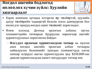 © 2012 Pearson Prentice Hall. All rights reserved. 14-36
Ногдол ашгийн бодлогод
н л л х х чин з йлс: Хуулийнө өө ө ү ү
хязгаарлалт
• Хэрэв компани хугацаа хэтэрсэн р т лб ртэй, хуулийнө ө ө
дагуу т лб рийн чадварг й болсон эсвэл дампуурсан болө ө ү
ихэнх улс орнууд ногдол ашиг т л хийг хориглодог.ө ө
• Нэмж хэлэхэд Дотоод орлогын албаны з гээсү
эзэмшигчдийн татварын бууруулах зорилгоор ашгийг
хуримтлуулахыг хориглосон байдаг.
– Ил дэл орлогын хуримтлагдсан татварүү нь х лээнү
авах ногдол ашгийн орлогын албан татвараа
хойшлуулах боломжийг хувьцаа эзэмшигчдэд олгох
замаар ил дэл ашгаа хуримтлуулах ед $250,000-аасүү ү
давсан хуримтлагдсан ашигт ногдуулдаг татвар юм.
 