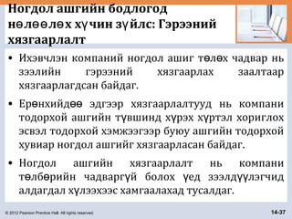 © 2012 Pearson Prentice Hall. All rights reserved. 14-37
Ногдол ашгийн бодлогод
н л л х х чин з йлс: Гэрээнийө өө ө ү ү
хязгаарлалт
• Ихэвчлэн компаний ногдол ашиг т л х чадвар ньө ө
зээлийн гэрээний хязгаарлах заалтаар
хязгаарлагдсан байдаг.
• Ер нхийд эдгээр хязгаарлалтууд нь компаниө өө
тодорхой ашгийн т вшинд х рэх х ртэл хориглохү ү ү
эсвэл тодорхой хэмжээгээр буюу ашгийн тодорхой
хувиар ногдол ашгийг хязгаарласан байдаг.
• Ногдол ашгийн хязгаарлалт нь компани
т лб рийн чадварг й болох ед зээлд лэгчидө ө ү ү үү
алдагдал х лээхээс хамгаалахад тусалдаг.ү
 