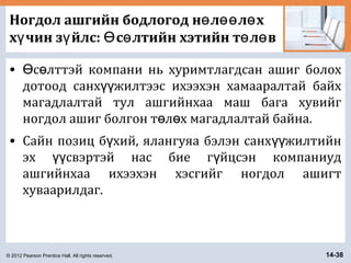 © 2012 Pearson Prentice Hall. All rights reserved. 14-38
Ногдол ашгийн бодлогод н л л хө өө ө
х чин з йлс: с лтийн хэтийн т л вү ү Ө ө ө ө
• с лттэй компани нь хуримтлагдсан ашиг болохӨ ө
дотоод санх жилтээс ихээхэн хамааралтай байхүү
магадлалтай тул ашгийнхаа маш бага хувийг
ногдол ашиг болгон т л х магадлалтай байна.ө ө
• Сайн позиц б хий, ялангуяа бэлэн санх жилтийнү үү
эх свэртэй нас бие г йцсэн компаниудүү ү
ашгийнхаа ихээхэн хэсгийг ногдол ашигт
хуваарилдаг.
 