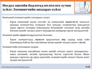 © 2012 Pearson Prentice Hall. All rights reserved. 14-39
Ногдол ашгийн бодлогод н л л х х чинө өө ө ү
з йлс: Эзэмшигчийн анхаарах з йлсү ү
Компаний эзэмшигчдийн татварын статус:
– Хэрэв компаний ихэнх хэсгийг их хэмжээний х р нг тэй чинээлэгө ө ө
хувьцаа эзэмшигчид эзэмшдэг бол хувьцаа эзэмшигчид хувьцаагаа
зарах х ртэл татвараа хойшлуулах боломжийг олгохын тулд ашгийнү
багахан хувийг ногдол ашигт хуваарилах шийдвэр гаргах магадлалтай.
Эзэмшигчдийн х р нг оруулалтын боломж:ө ө ө
– Хэрэв эзэмшигчдэд х р нг оруулалтын р гадаад ил сайнө ө ө өө үү
боломжууд байгаа бол ашгийнхаа ихэнх хувийг ногдол ашигт т лн .ө ө
Эзэмшигчийн потенциал сулрах:
– Хэрэв компани ашгийнхаа ихэнх хувийг ногдол ашигт хуваарилвал
шинэ активийг энгийн хувьцаагаар босгох хэрэгтэй болно. Шинэ
хувьцаа гаргасны р д нд одоогийн эзэмшигчдийн хяналт болон ашигү ү
сулрах магадлалтай.
 