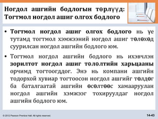 © 2012 Pearson Prentice Hall. All rights reserved. 14-43
Ногдол ашгийн бодлогын т рл д:ө үү
Тогтмол ногдол ашиг олгох бодлого
• Тогтмол ногдол ашиг олгох бодлого нь еү
тутамд тогтмол хэмжээний ногдол ашиг т л х дө ө ө
суурилсан ногдол ашгийн бодлого юм.
• Тогтмол ногдол ашгийн бодлого нь ихэвчлэн
зорилтот ногдол ашиг т л лтийн харьцааныө ө
орчимд тогтоогддог. Энэ нь компани ашгийн
тодорхой хувиар тогтоосон ногдол ашгийг т лд гө ө
ба баталгаатай ашгийн с лт с хамаарууланө ө өө
ногдол ашгийн хэмжээг тохируулдаг ногдол
ашгийн бодлого юм.
 
