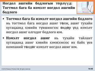 © 2012 Pearson Prentice Hall. All rights reserved. 14-45
Ногдол ашгийн бодлогын т рл д:ө үү
Тогтмол бага ба нэмэлт ногдол ашгийн
бодлого
• Тогтмол бага ба нэмэлт ногдол ашгийн бодлого
нь тогтмол бага ногдол ашиг т лж, ашиг тухайнө
хугацаанд хэвийн т вшингээс нд р ед нэмэлтү ө ө ү
ногдол ашиг олгодог бодлого юм.
• Нэмэлт ногдол ашиг нь тухайн тайлант
хугацаанд ашиг хэвийн хэмжээнээс их байх евү
компаний т лд г нэмэлт ногдол ашиг юм.ө ө
 