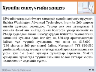 © 2012 Pearson Prentice Hall. All rights reserved. 14-52
Хувийн санх гийн жишээүү
25%-ийн татварын б лэгт хамаарах хувийн х р нг оруулагчү ө ө ө
Shakira Washington Advanced Technology, Inc.-ийн 260 ширхэг
энгийн хувьцааг эзэмшдэг. Тэрээр анх энэ хувьцаагаа 2
жилийн мн анх нийтэд санал болгосон нээр нэгжийг ньө ө ү
$9-аар худалдан авсан. Энэх хурдан с лттэй технологийнүү ө ө
компаний хувьцаа одоо нэг б р нь $60-аар арилжаалагдажү
байгаа тул т ний хувьцааны нэ цэнэ нь $15,600үү ү
(260 shares × $60 per share) байна. Компаний ТУЗ $20-$30
нийн хэлбэлзэлд хувьцаа ил идэвхтэй арилжаалагдана гэжү үү
зсэн тул 1-г 3-аар хувьцаа хуваахаар зарласан. Shakiraү
хувьцааны хуваагдал т ний эзэмшил болон татварт хэрхэнүү
н л л хийг мэдэхийг х ссэн.ө өө ө ү
 