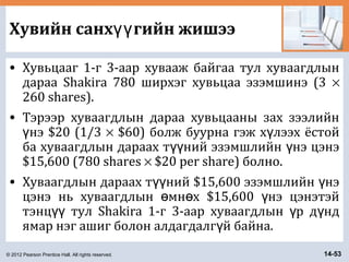 © 2012 Pearson Prentice Hall. All rights reserved. 14-53
Хувийн санх гийн жишээүү
• Хувьцааг 1-г 3-аар хувааж байгаа тул хуваагдлын
дараа Shakira 780 ширхэг хувьцаа эзэмшинэ (3 ×
260 shares).
• Тэрээр хуваагдлын дараа хувьцааны зах зээлийн
нэ $20 (1/3ү × $60) болж буурна гэж х лээх ёстойү
ба хуваагдлын дараах т ний эзэмшлийн нэ цэнэүү ү
$15,600 (780 shares × $20 per share) болно.
• Хуваагдлын дараах т ний $15,600 эзэмшлийн нэүү ү
цэнэ нь хуваагдлын мн х $15,600 нэ цэнэтэйө ө ү
тэнц тул Shakira 1-г 3-аар хуваагдлын р д ндүү ү ү
ямар нэг ашиг болон алдагдалг й байна.ү
 