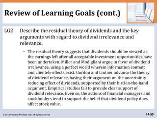 © 2012 Pearson Prentice Hall. All rights reserved. 14-55
Review of Learning Goals (cont.)
LG2 Describe the residual theory of dividends and the key
arguments with regard to dividend irrelevance and
relevance.
– The residual theory suggests that dividends should be viewed as
the earnings left after all acceptable investment opportunities have
been undertaken. Miller and Modigliani argue in favor of dividend
irrelevance, using a perfect world wherein information content
and clientele effects exist. Gordon and Lintner advance the theory
of dividend relevance, basing their argument on the uncertainty-
reducing effect of dividends, supported by their bird-in-the-hand
argument. Empirical studies fail to provide clear support of
dividend relevance. Even so, the actions of financial managers and
stockholders tend to support the belief that dividend policy does
affect stock value.
 
