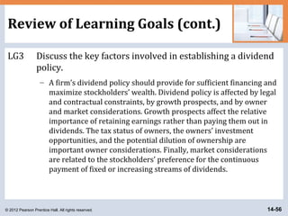 © 2012 Pearson Prentice Hall. All rights reserved. 14-56
Review of Learning Goals (cont.)
LG3 Discuss the key factors involved in establishing a dividend
policy.
– A firm’s dividend policy should provide for sufficient financing and
maximize stockholders’ wealth. Dividend policy is affected by legal
and contractual constraints, by growth prospects, and by owner
and market considerations. Growth prospects affect the relative
importance of retaining earnings rather than paying them out in
dividends. The tax status of owners, the owners’ investment
opportunities, and the potential dilution of ownership are
important owner considerations. Finally, market considerations
are related to the stockholders’ preference for the continuous
payment of fixed or increasing streams of dividends.
 