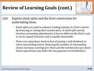 © 2012 Pearson Prentice Hall. All rights reserved. 14-59
Review of Learning Goals (cont.)
LG6 Explain stock splits and the firm’s motivation for
undertaking them.
– Stock splits are used to enhance trading activity of a firm’s shares
by lowering or raising their market price. A stock split merely
involves accounting adjustments; it has no effect on the firm’s cash
or on its capital structure and is usually nontaxable.
– Firms can repurchase stock in lieu of paying a cash dividend, to
retire outstanding shares. Reducing the number of outstanding
shares increases earnings per share and the market price per share.
Stock repurchases also defer the tax payments of stockholders.
 