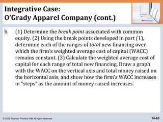 © 2012 Pearson Prentice Hall. All rights reserved. 14-65
Integrative Case:
O’Grady Apparel Company (cont.)
b. (1) Determine the break point associated with common
equity. (2) Using the break points developed in part (1),
determine each of the ranges of total new financing over
which the firm’s weighted average cost of capital (WACC)
remains constant. (3) Calculate the weighted average cost of
capital for each range of total new financing. Draw a graph
with the WACC on the vertical axis and total money raised on
the horizontal axis, and show how the firm’s WACC increases
in “steps” as the amount of money raised increases.
 