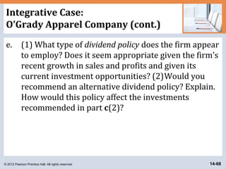 © 2012 Pearson Prentice Hall. All rights reserved. 14-68
Integrative Case:
O’Grady Apparel Company (cont.)
e. (1) What type of dividend policy does the firm appear
to employ? Does it seem appropriate given the firm’s
recent growth in sales and profits and given its
current investment opportunities? (2)Would you
recommend an alternative dividend policy? Explain.
How would this policy affect the investments
recommended in part c(2)?
 