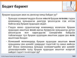 © 2012 Pearson Prentice Hall. All rights reserved. 14-9
Бодит баримт
Буцаан худалдан авах нь нэхээр хямд байдаг уу?ү
– Хувьцаа эзэмшигчиддээ бэлэн м нг буцааж г х с гаднаө ө ө ө өө
компаниуд хувьцаагаа доогуур нэлэгдсэн гэж итгэжү
байгаа ед буцаан худалдан авдаг.ү
– Гэхдээ шинэ судалгаагаар компаниуд ихэвчлэн буцаан
худалдан авалтын мн ашгаа бууруулж хувьцаагаа дутууө ө
нэлэгдсэн мэт харагдуулж санх гийн байдлааү үү
тайлагнадаг тул буцаан худалдан авалтын дараа нэ с хү ө ө
шалтгаан болдог.
– Компаний менежер д буцаан худалдан авалтын мнүү ө ө
хувьцааны нэ цэнийг удирддаг гэдэгтэй та санал нийлэхү
? Эсвэл компаниуд хувьцаа эзэмшигчдийн нэ цэнийгүү ү
дээшл лэхийн тулд буцаан худалдан авалтыг ил тэйүү үү
хийдэг гэдэгт та итгэдэг ?үү
 