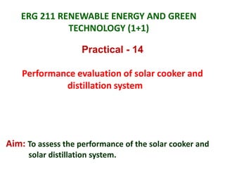 ERG 211 RENEWABLE ENERGY AND GREEN
TECHNOLOGY (1+1)
Practical - 14
Performance evaluation of solar cooker and
distillation system
Aim: To assess the performance of the solar cooker and
solar distillation system.
 