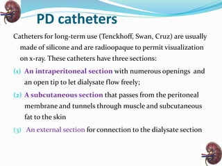 PD catheters
Catheters for long-term use (Tenckhoff, Swan, Cruz) are usually
made of silicone and are radioopaque to permit visualization
on x-ray. These catheters have three sections:
(1) An intraperitoneal section with numerous openings and
an open tip to let dialysate flow freely;
(2) A subcutaneous section that passes from the peritoneal
membrane and tunnels through muscle and subcutaneous
fat to the skin
(3) An external section for connection to the dialysate section
 