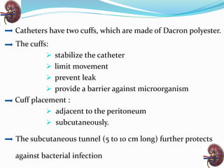 Catheters have two cuffs, which are made of Dacron polyester.
The cuffs:
 stabilize the catheter
 limit movement
 prevent leak
 provide a barrier against microorganism
Cuff placement :
 adjacent to the peritoneum
 subcutaneously.
The subcutaneous tunnel (5 to 10 cm long) further protects
against bacterial infection
 