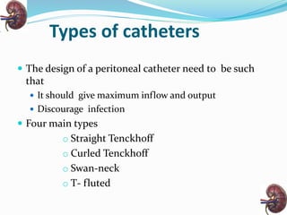 Types of catheters
 The design of a peritoneal catheter need to be such
that
 It should give maximum inflow and output
 Discourage infection
 Four main types
o Straight Tenckhoff
o Curled Tenckhoff
o Swan-neck
o T- fluted
 