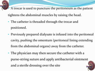 • A trocar is used to puncture the peritoneum as the patient
tightens the abdominal muscles by raising the head.
• The catheter is threaded through the trocar and
positioned.
• Previously prepared dialysate is infused into the peritoneal
cavity, pushing the omentum (peritoneal lining extending
from the abdominal organs) away from the catheter.
• The physician may then secure the catheter with a
purse-string suture and apply antibacterial ointment
and a sterile dressing over the site
 