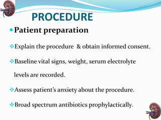 PROCEDURE
Patient preparation
Explain the procedure & obtain informed consent.
Baseline vital signs, weight, serum electrolyte
levels are recorded.
Assess patient’s anxiety about the procedure.
Broad spectrum antibiotics prophylactically.
 
