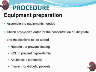 PROCEDURE
Equipment preparation
 Assemble the equipments needed
 Check physician’s order for the concentration of dialysate
and medications to be added
 Heparin : to prevent clotting
 KCl: to prevent hypokalemia
 Antibiotics : peritonitis
 Insulin : for diabetic patients
 