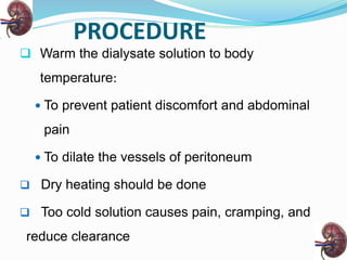 PROCEDURE
 Warm the dialysate solution to body
temperature:
 To prevent patient discomfort and abdominal
pain
 To dilate the vessels of peritoneum
 Dry heating should be done
 Too cold solution causes pain, cramping, and
reduce clearance
 