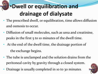 •Dwell or equilibration and
drainage of dialysate
• The prescribed dwell, or equilibration, time allows diffusion
and osmosis to occur.
• Diffusion of small molecules, such as urea and creatinine,
peaks in the first 5 to 10 minutes of the dwell time.
• At the end of the dwell time, the drainage portion of
the exchange begins.
• The tube is unclamped and the solution drains from the
peritoneal cavity by gravity through a closed system.
• Drainage is usually completed in 10 to 30 minutes.
 
