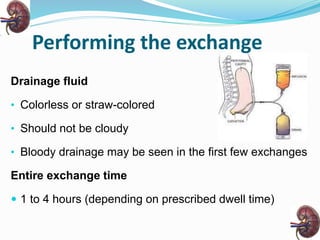 Performing the exchange
Drainage fluid
• Colorless or straw-colored
• Should not be cloudy
• Bloody drainage may be seen in the first few exchanges
Entire exchange time
 1 to 4 hours (depending on prescribed dwell time)
 