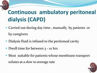 Continuous ambulatory peritoneal
dialysis (CAPD)
 Carried out during day time , manually by patients or
by caregivers
 Dialysis fluid is infused to the peritoneal cavity
 Dwell time for between 3 - 10 hrs
 Most suitable for patients whose membrane transport
solutes at a slow to average rate
 