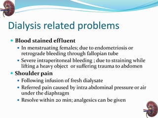 Dialysis related problems
 Blood stained effluent
 In menstruating females; due to endometriosis or
retrograde bleeding through fallopian tube
 Severe intraperitoneal bleeding ; due to straining while
lifting a heavy object or suffering trauma to abdomen
 Shoulder pain
 Following infusion of fresh dialysate
 Referred pain caused by intra abdominal pressure or air
under the diaphragm
 Resolve within 20 min; analgesics can be given
 