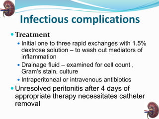Infectious complications
 Treatment
 Initial one to three rapid exchanges with 1.5%
dextrose solution – to wash out mediators of
inflammation
 Drainage fluid – examined for cell count ,
Gram’s stain, culture
 Intraperitoneal or intravenous antibiotics
 Unresolved peritonitis after 4 days of
appropriate therapy necessitates catheter
removal
 