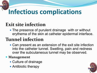 Infectious complications
Exit site infection
 The presence of purulent drainage with or without
erythema of the skin at catheter epidermal interface.
Tunnel infection
 Can present as an extension of the exit site infection
into the catheter tunnel. Swelling, pain and redness
over the subcutaneous tunnel may be observed.
 Management
 Culture of drainage
 Antibiotic therapy
 