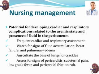 Nursing management
 Potential for developing cardiac and respiratory
complications related to the uremic state and
presence of fluid in the peritoneum
 Frequent cardiac and respiratory assessment
 Watch for signs of fluid accumulation; heart
failure, and pulmonary edema
 Auscultate the base of lungs for crackles
 Assess for signs of pericarditis; substernal pain,
low grade fever, and pericardial friction rub.
 