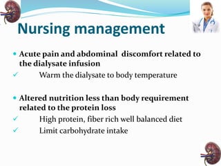 Nursing management
 Acute pain and abdominal discomfort related to
the dialysate infusion
 Warm the dialysate to body temperature
 Altered nutrition less than body requirement
related to the protein loss
 High protein, fiber rich well balanced diet
 Limit carbohydrate intake
 